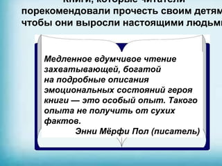 Книги, которые читатели
порекомендовали прочесть своим детям
чтобы они выросли настоящими людьми
Медленное вдумчивое чтение
захватывающей, богатой
на подробные описания
эмоциональных состояний героя
книги — это особый опыт. Такого
опыта не получить от сухих
фактов.
Энни Мёрфи Пол (писатель)
 