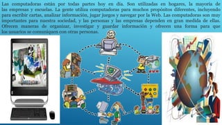 Las computadoras están por todas partes hoy en día. Son utilizadas en hogares, la mayoría de
las empresas y escuelas. La gente utiliza computadoras para muchos propósitos diferentes, incluyendo
para escribir cartas, analizar información, jugar juegos y navegar por la Web. Las computadoras son muy
importantes para nuestra sociedad, y las personas y las empresas dependen en gran medida de ellas.
Ofrecen maneras de organizar, investigar y guardar información y ofrecen una forma para que
los usuarios se comuniquen con otras personas.
 