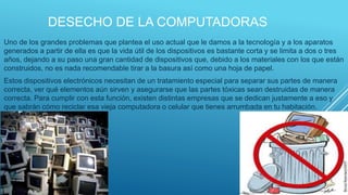 DESECHO DE LA COMPUTADORAS
 Uno de los grandes problemas que plantea el uso actual que le damos a la tecnología y a los aparatos
generados a partir de ella es que la vida útil de los dispositivos es bastante corta y se limita a dos o tres
años, dejando a su paso una gran cantidad de dispositivos que, debido a los materiales con los que están
construidos, no es nada recomendable tirar a la basura así como una hoja de papel.
 Estos dispositivos electrónicos necesitan de un tratamiento especial para separar sus partes de manera
correcta, ver qué elementos aún sirven y asegurarse que las partes tóxicas sean destruidas de manera
correcta. Para cumplir con esta función, existen distintas empresas que se dedican justamente a eso y
que sabrán cómo reciclar esa vieja computadora o celular que tienes arrumbada en tu habitación.
 