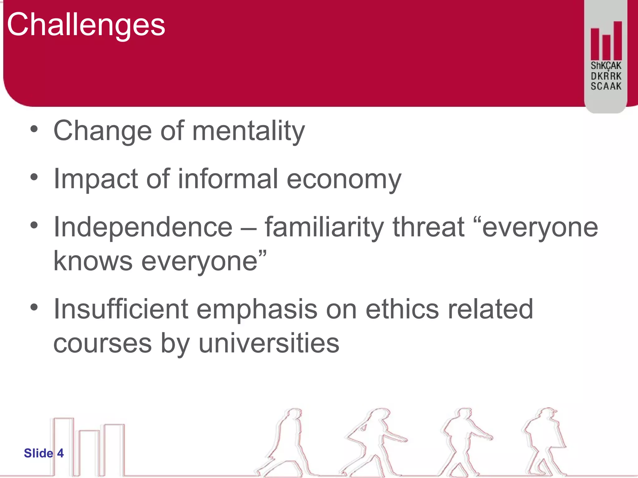 Challenges
• Change of mentality
• Impact of informal economy
• Independence – familiarity threat “everyone
knows everyone”
• Insufficient emphasis on ethics related
courses by universities
Slide 4
 
