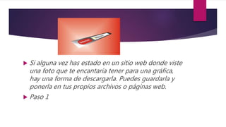  Si alguna vez has estado en un sitio web donde viste
una foto que te encantaría tener para una gráfica,
hay una forma de descargarla. Puedes guardarla y
ponerla en tus propios archivos o páginas web.
 Paso 1
 