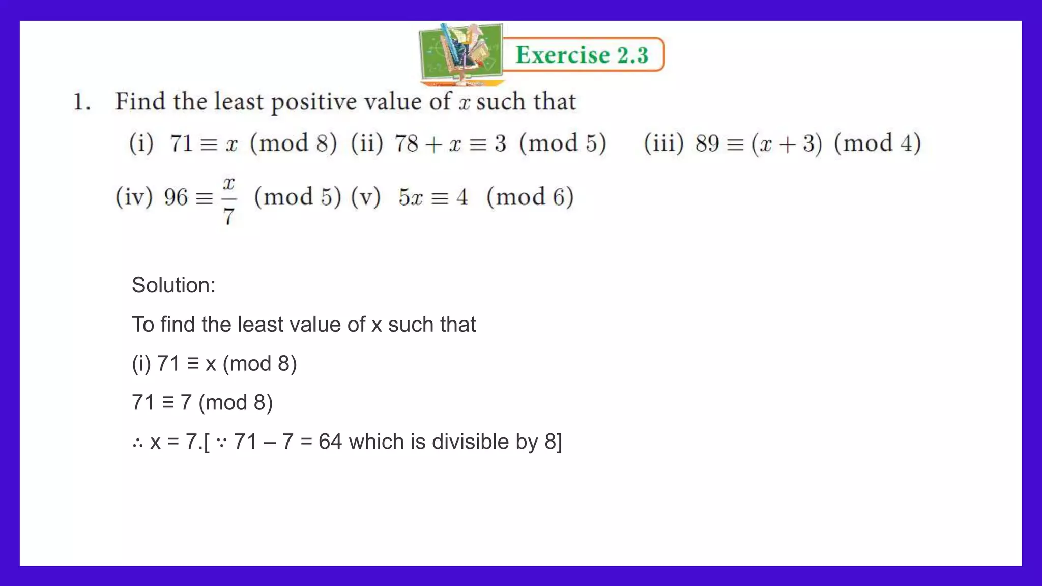 Solution:
To find the least value of x such that
(i) 71 ≡ x (mod 8)
71 ≡ 7 (mod 8)
∴ x = 7.[ ∵ 71 – 7 = 64 which is divisible by 8]
 