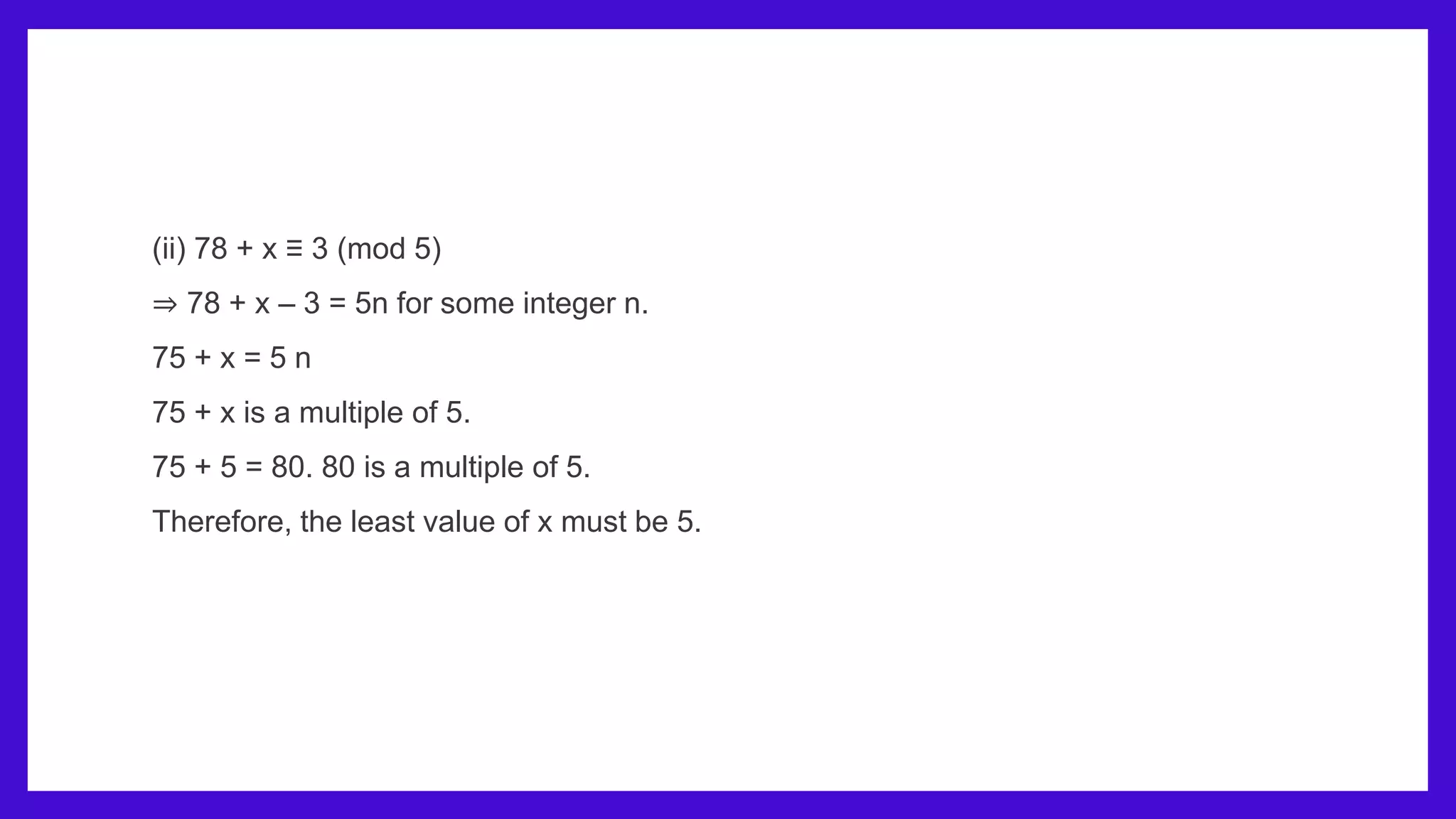 (ii) 78 + x ≡ 3 (mod 5)
⇒ 78 + x – 3 = 5n for some integer n.
75 + x = 5 n
75 + x is a multiple of 5.
75 + 5 = 80. 80 is a multiple of 5.
Therefore, the least value of x must be 5.
 