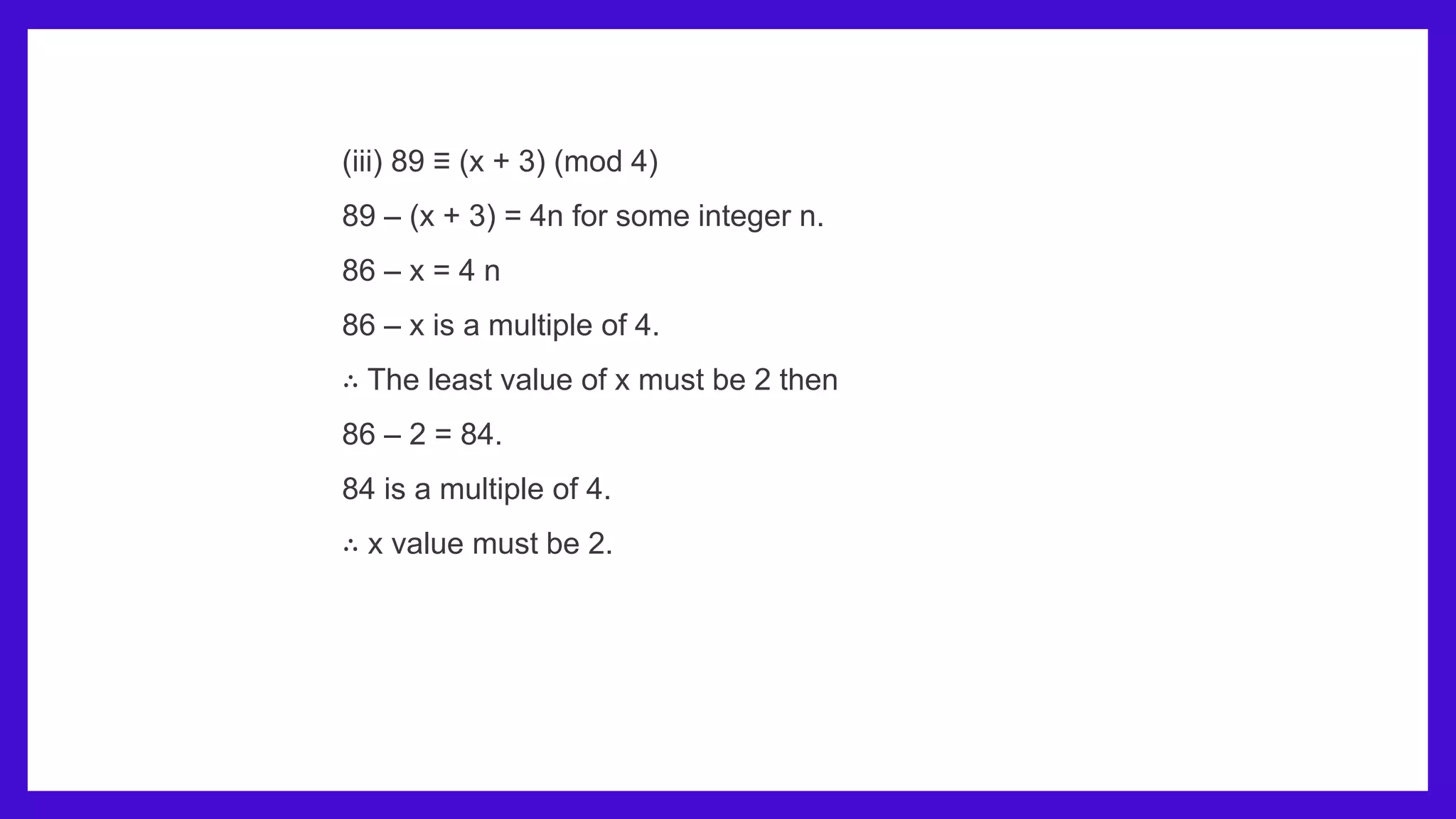 (iii) 89 ≡ (x + 3) (mod 4)
89 – (x + 3) = 4n for some integer n.
86 – x = 4 n
86 – x is a multiple of 4.
∴ The least value of x must be 2 then
86 – 2 = 84.
84 is a multiple of 4.
∴ x value must be 2.
 