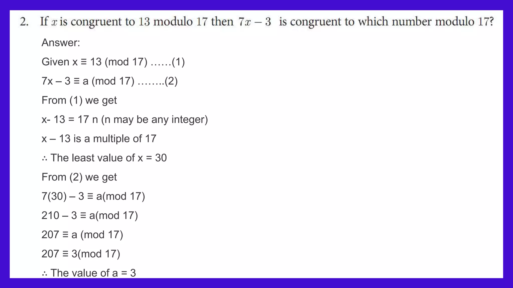 Answer:
Given x ≡ 13 (mod 17) ……(1)
7x – 3 ≡ a (mod 17) ……..(2)
From (1) we get
x- 13 = 17 n (n may be any integer)
x – 13 is a multiple of 17
∴ The least value of x = 30
From (2) we get
7(30) – 3 ≡ a(mod 17)
210 – 3 ≡ a(mod 17)
207 ≡ a (mod 17)
207 ≡ 3(mod 17)
∴ The value of a = 3
 