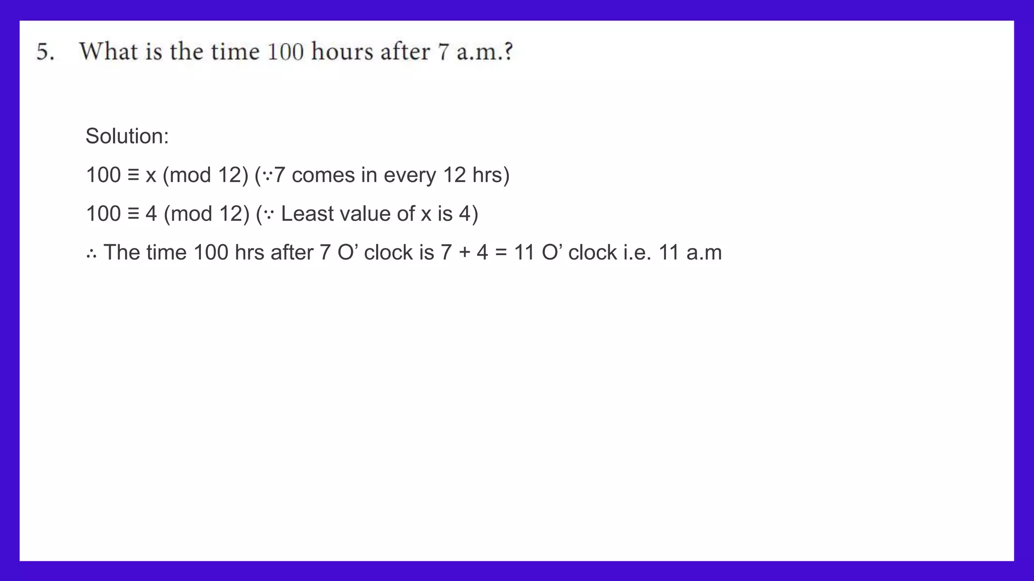Solution:
100 ≡ x (mod 12) (∵7 comes in every 12 hrs)
100 ≡ 4 (mod 12) (∵ Least value of x is 4)
∴ The time 100 hrs after 7 O’ clock is 7 + 4 = 11 O’ clock i.e. 11 a.m
 