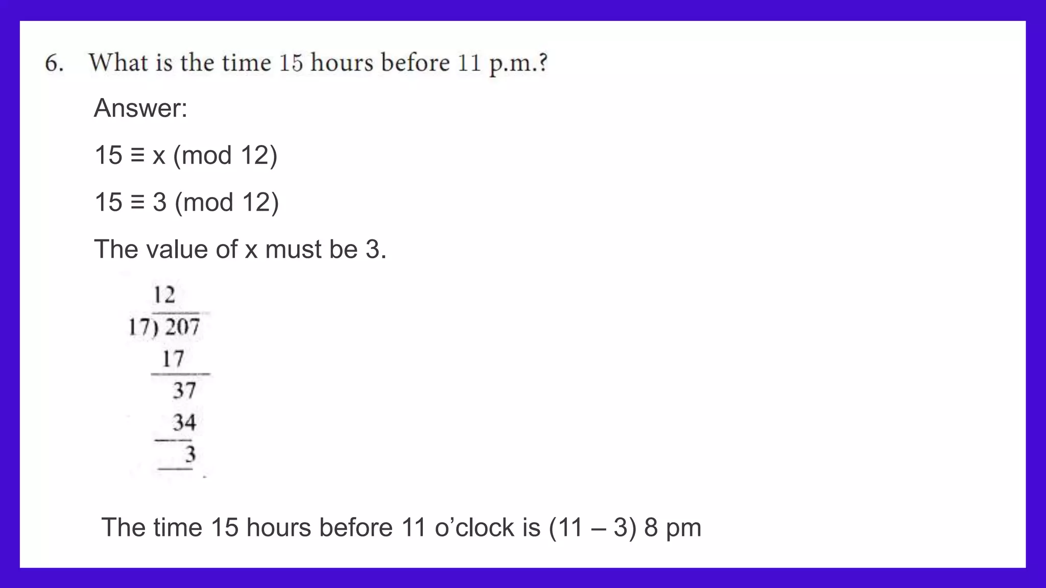 Answer:
15 ≡ x (mod 12)
15 ≡ 3 (mod 12)
The value of x must be 3.
The time 15 hours before 11 o’clock is (11 – 3) 8 pm
 