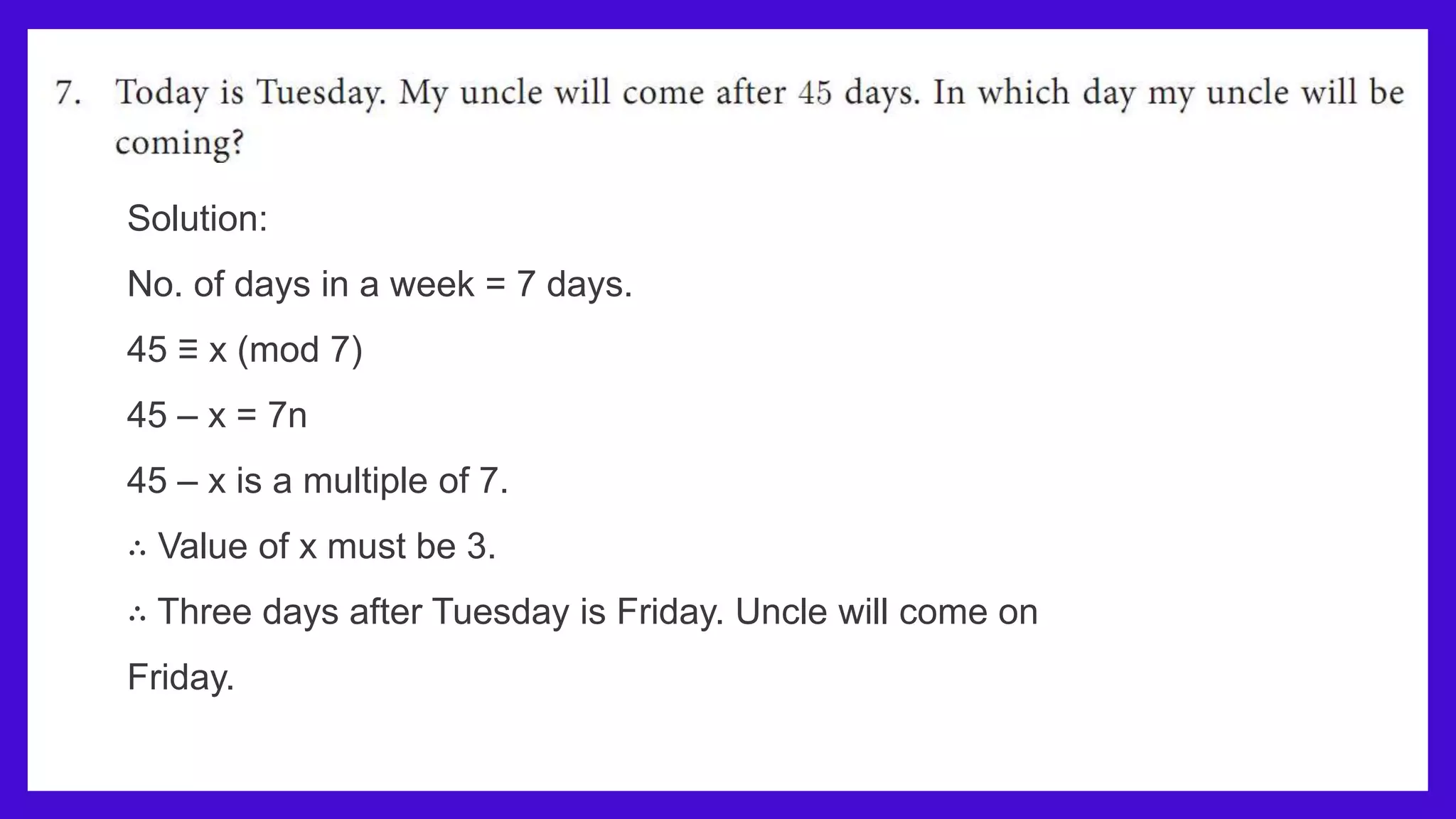 Solution:
No. of days in a week = 7 days.
45 ≡ x (mod 7)
45 – x = 7n
45 – x is a multiple of 7.
∴ Value of x must be 3.
∴ Three days after Tuesday is Friday. Uncle will come on
Friday.
 