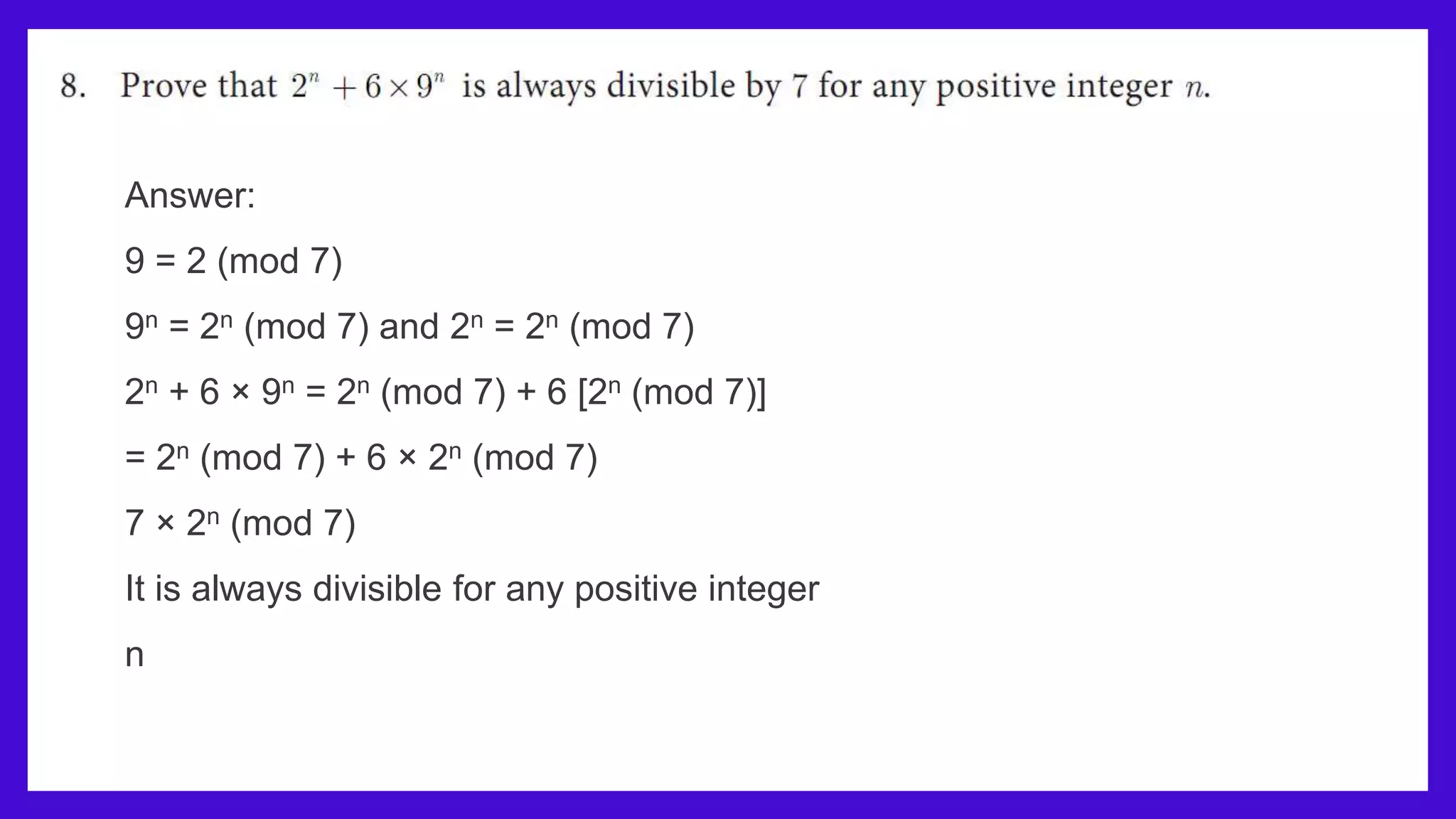 Answer:
9 = 2 (mod 7)
9n = 2n (mod 7) and 2n = 2n (mod 7)
2n + 6 × 9n = 2n (mod 7) + 6 [2n (mod 7)]
= 2n (mod 7) + 6 × 2n (mod 7)
7 × 2n (mod 7)
It is always divisible for any positive integer
n
 