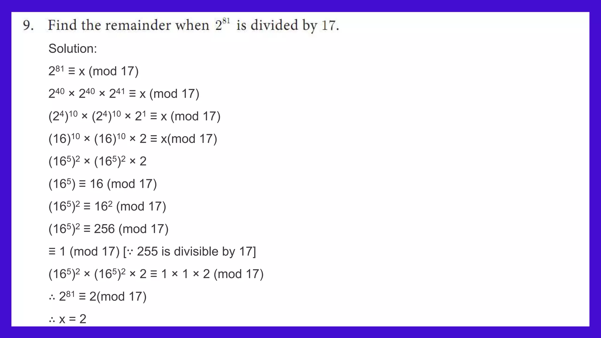 Solution:
281 ≡ x (mod 17)
240 × 240 × 241 ≡ x (mod 17)
(24)10 × (24)10 × 21 ≡ x (mod 17)
(16)10 × (16)10 × 2 ≡ x(mod 17)
(165)2 × (165)2 × 2
(165) ≡ 16 (mod 17)
(165)2 ≡ 162 (mod 17)
(165)2 ≡ 256 (mod 17)
≡ 1 (mod 17) [∵ 255 is divisible by 17]
(165)2 × (165)2 × 2 ≡ 1 × 1 × 2 (mod 17)
∴ 281 ≡ 2(mod 17)
∴ x = 2
 