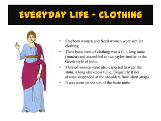 Everyday Life - Clothing

       •   Freeborn women and freed women wore similar
           clothing
       •   Their basic item of clothing was a full, long tunic
           (tunica) and assembled in two styles similar to the
           Greek style of tunic
       •   Married women were also expected to wear the
           stola, a long sleeveless tunic, frequently if not
           always suspended at the shoulders from short straps
       •   It was worn on the top of the basic tunic
 