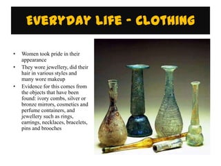 Everyday Life - Clothing

•   Women took pride in their
    appearance
•   They wore jewellery, did their
    hair in various styles and
    many wore makeup
•   Evidence for this comes from
    the objects that have been
    found: ivory combs, silver or
    bronze mirrors, cosmetics and
    perfume containers, and
    jewellery such as rings,
    earrings, necklaces, bracelets,
    pins and brooches
 