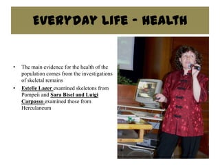 Everyday Life - Health


•   The main evidence for the health of the
    population comes from the investigations
    of skeletal remains
•   Estelle Lazer examined skeletons from
    Pompeii and Sara Bisel and Luigi
    Carpasso examined those from
    Herculaneum
 