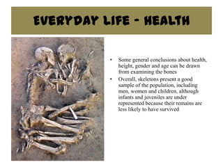 Everyday Life - Health

          •   Some general conclusions about health,
              height, gender and age can be drawn
              from examining the bones
          •   Overall, skeletons present a good
              sample of the population, including
              men, women and children, although
              infants and juveniles are under
              represented because their remains are
              less likely to have survived
 