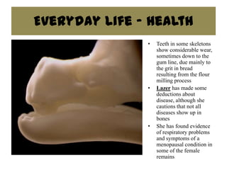 Everyday Life - Health
               •   Teeth in some skeletons
                   show considerable wear,
                   sometimes down to the
                   gum line, due mainly to
                   the grit in bread
                   resulting from the flour
                   milling process
               •   Lazer has made some
                   deductions about
                   disease, although she
                   cautions that not all
                   diseases show up in
                   bones
               •   She has found evidence
                   of respiratory problems
                   and symptoms of a
                   menopausal condition in
                   some of the female
                   remains
 