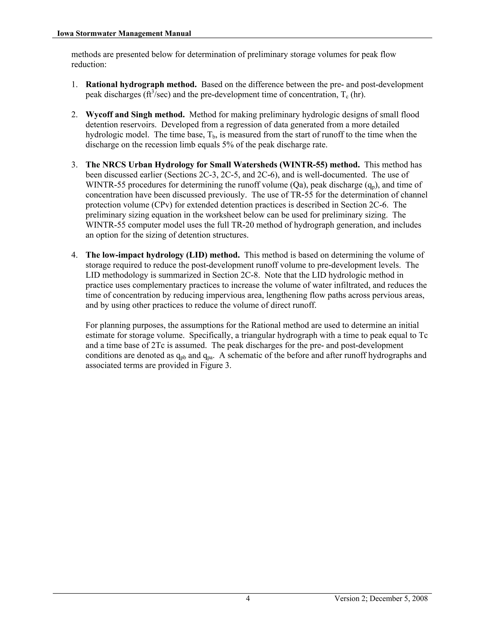 Iowa Stormwater Management Manual
4 Version 2; December 5, 2008
methods are presented below for determination of preliminary storage volumes for peak flow
reduction:
1. Rational hydrograph method. Based on the difference between the pre- and post-development
peak discharges (ft3
/sec) and the pre-development time of concentration, Tc (hr).
2. Wycoff and Singh method. Method for making preliminary hydrologic designs of small flood
detention reservoirs. Developed from a regression of data generated from a more detailed
hydrologic model. The time base, Tb, is measured from the start of runoff to the time when the
discharge on the recession limb equals 5% of the peak discharge rate.
3. The NRCS Urban Hydrology for Small Watersheds (WINTR-55) method. This method has
been discussed earlier (Sections 2C-3, 2C-5, and 2C-6), and is well-documented. The use of
WINTR-55 procedures for determining the runoff volume (Qa), peak discharge (qp), and time of
concentration have been discussed previously. The use of TR-55 for the determination of channel
protection volume (CPv) for extended detention practices is described in Section 2C-6. The
preliminary sizing equation in the worksheet below can be used for preliminary sizing. The
WINTR-55 computer model uses the full TR-20 method of hydrograph generation, and includes
an option for the sizing of detention structures.
4. The low-impact hydrology (LID) method. This method is based on determining the volume of
storage required to reduce the post-development runoff volume to pre-development levels. The
LID methodology is summarized in Section 2C-8. Note that the LID hydrologic method in
practice uses complementary practices to increase the volume of water infiltrated, and reduces the
time of concentration by reducing impervious area, lengthening flow paths across pervious areas,
and by using other practices to reduce the volume of direct runoff.
For planning purposes, the assumptions for the Rational method are used to determine an initial
estimate for storage volume. Specifically, a triangular hydrograph with a time to peak equal to Tc
and a time base of 2Tc is assumed. The peak discharges for the pre- and post-development
conditions are denoted as qpb and qpa. A schematic of the before and after runoff hydrographs and
associated terms are provided in Figure 3.
 