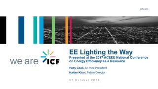 icf.com
we are
3 1 O c t o b e r 2 0 1 8
EE Lighting the Way
Presented at the 2017 ACEEE National Conference
on Energy Efficiency as a Resource
Patty Cook, Sr. Vice President
Haider Khan, Fellow/Director
 