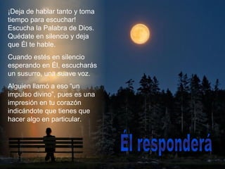 ¡Deja de hablar tanto y toma
tiempo para escuchar!
Escucha la Palabra de Dios.
Quédate en silencio y deja
que Él te hable.
Cuando estés en silencio
esperando en Él, escucharás
un susurro, una suave voz.
Alguien llamó a eso “un
impulso divino”, pues es una
impresión en tu corazón
indicándote que tienes que
hacer algo en particular.
 