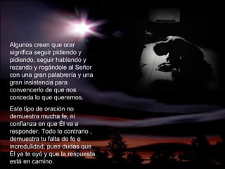 Algunos creen que orar
significa seguir pidiendo y
pidiendo, seguir hablando y
rezando y rogándole al Señor
con una gran palabrería y una
gran insistencia para
convencerlo de que nos
conceda lo que queremos.
Este tipo de oración no
demuestra mucha fe, ni
confianza en que Él va a
responder. Todo lo contrario ,
demuestra tu falta de fe e
incredulidad, pues dudas que
Él ya te oyó y que la respuesta
está en camino.
 