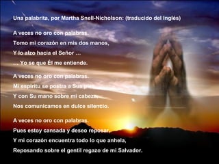 Una palabrita, por Martha Snell-Nicholson: (traducido del Inglés)

A veces no oro con palabras.
Tomo mi corazón en mis dos manos,
Y lo alzo hacia el Señor …
… Yo se que Él me entiende.

A veces no oro con palabras.
Mi espíritu se postra a Sus pies,
Y con Su mano sobre mi cabeza,
Nos comunicamos en dulce silencio.

A veces no oro con palabras.
Pues estoy cansada y deseo reposar,
Y mi corazón encuentra todo lo que anhela,
Reposando sobre el gentil regazo de mi Salvador.
 