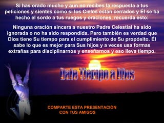 Si has orado mucho y aun no recibes la respuesta a tus
peticiones y sientes como si los Cielos están cerrados y Él se ha
     hecho el sordo a tus ruegos y oraciones, recuerda esto:
   Ninguna oración sincera a nuestro Padre Celestial ha sido
ignorada o no ha sido respondida. Pero también es verdad que
 Dios tiene Su tiempo para el cumplimiento de Su propósito. Él
   sabe lo que es mejor para Sus hijos y a veces usa formas
 extrañas para disciplinarnos y enseñarnos y eso lleva tiempo.




                 COMPARTE ESTA PRESENTACIÓN
                     CON TUS AMIGOS
 
