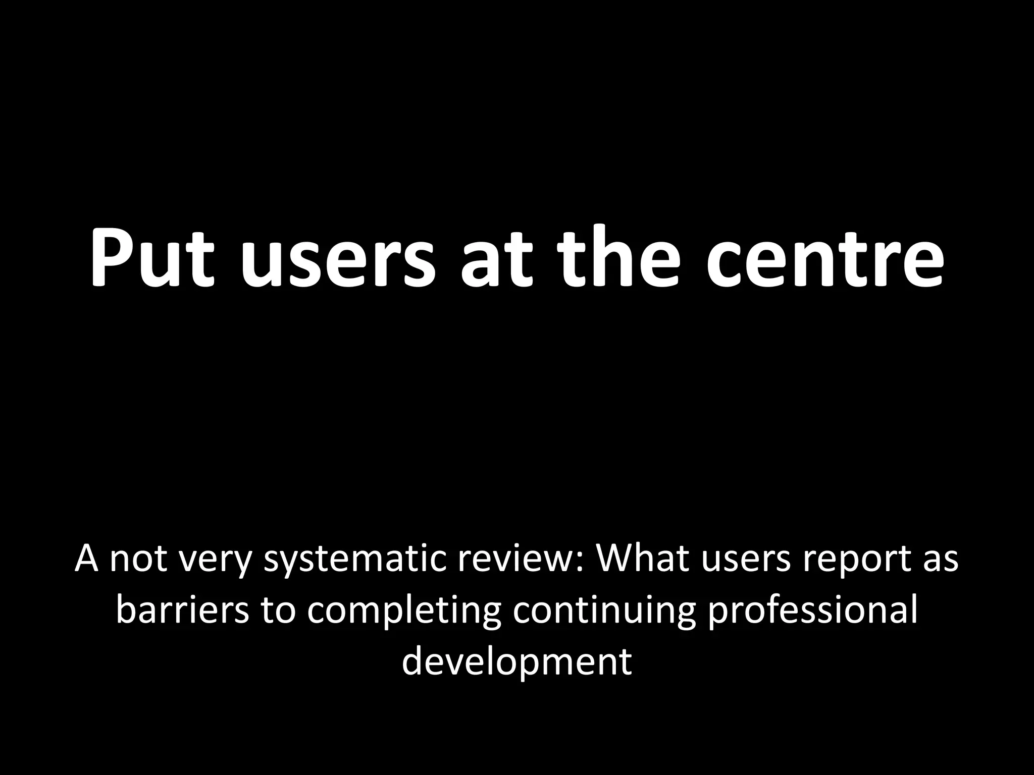 Put users at the centre


A not very systematic review: What users report as
  barriers to completing continuing professional
                  development
 
