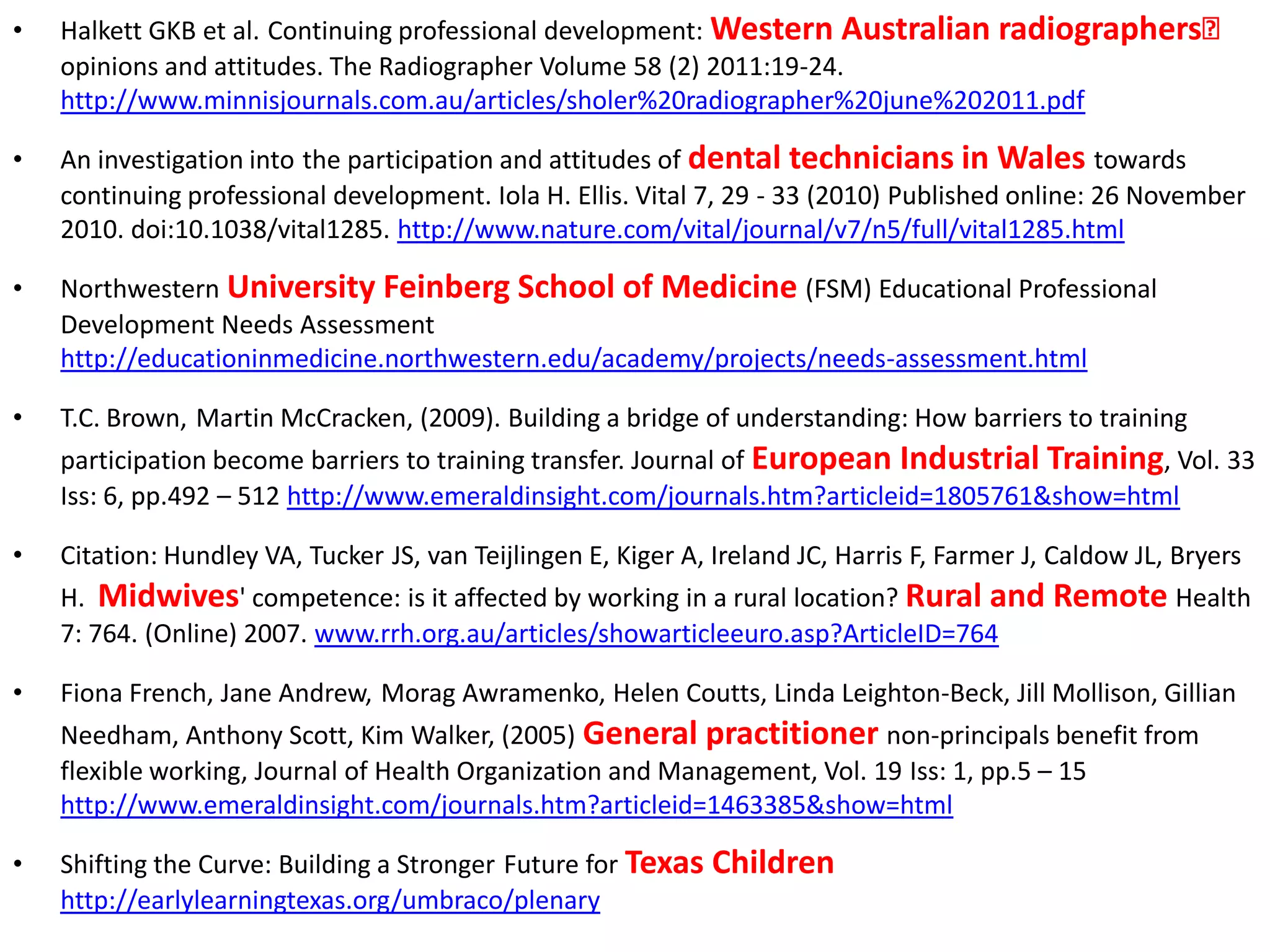 •   Halkett GKB et al. Continuing professional development: Western Australian radiographersʼ
    opinions and attitudes. The Radiographer Volume 58 (2) 2011:19-24.
    http://www.minnisjournals.com.au/articles/sholer%20radiographer%20june%202011.pdf

•   An investigation into the participation and attitudes of dental technicians in Wales towards
    continuing professional development. Iola H. Ellis. Vital 7, 29 - 33 (2010) Published online: 26 November
    2010. doi:10.1038/vital1285. http://www.nature.com/vital/journal/v7/n5/full/vital1285.html

•   Northwestern University Feinberg School of Medicine (FSM) Educational Professional
    Development Needs Assessment
    http://educationinmedicine.northwestern.edu/academy/projects/needs-assessment.html

•   T.C. Brown, Martin McCracken, (2009). Building a bridge of understanding: How barriers to training
    participation become barriers to training transfer. Journal of European Industrial Training, Vol. 33
    Iss: 6, pp.492 – 512 http://www.emeraldinsight.com/journals.htm?articleid=1805761&show=html

•   Citation: Hundley VA, Tucker JS, van Teijlingen E, Kiger A, Ireland JC, Harris F, Farmer J, Caldow JL, Bryers
    H. Midwives' competence: is it affected by working in a rural location? Rural and Remote Health
    7: 764. (Online) 2007. www.rrh.org.au/articles/showarticleeuro.asp?ArticleID=764

•   Fiona French, Jane Andrew, Morag Awramenko, Helen Coutts, Linda Leighton-Beck, Jill Mollison, Gillian
    Needham, Anthony Scott, Kim Walker, (2005) General practitioner non-principals benefit from
    flexible working, Journal of Health Organization and Management, Vol. 19 Iss: 1, pp.5 – 15
    http://www.emeraldinsight.com/journals.htm?articleid=1463385&show=html

•   Shifting the Curve: Building a Stronger Future for Texas Children
    http://earlylearningtexas.org/umbraco/plenary
 