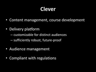 Clever
• Content management, course development

• Delivery platform
  – customizable for distinct audiences
  – sufficiently robust, future-proof

• Audience management

• Compliant with regulations
 