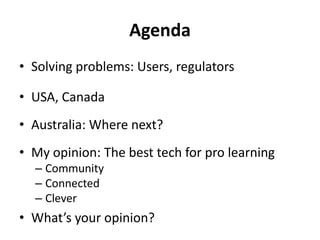 Agenda
• Solving problems: Users, regulators

• USA, Canada
• Australia: Where next?
• My opinion: The best tech for pro learning
  – Community
  – Connected
  – Clever
• What’s your opinion?
 