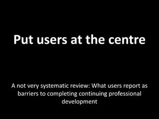 Put users at the centre


A not very systematic review: What users report as
  barriers to completing continuing professional
                  development
 