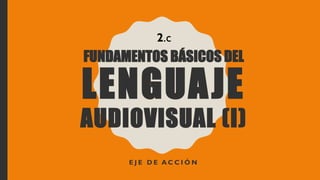 FUNDAMENTOS BÁSICOS DEL
LENGUAJE
AUDIOVISUAL (I)
E J E D E A C C I Ó N
2.c
 