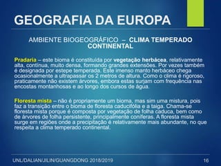 UNL/DALIAN/JILIN/GUANGDONG 2018/2019
GEOGRAFIA DA EUROPA
AMBIENTE BIOGEOGRÁFICO – CLIMA TEMPERADO
CONTINENTAL
Pradaria – este bioma é constituída por vegetação herbácea, relativamente
alta, contínua, muito densa, formando grandes extensões. Por vezes também
é designada por estepe temperada. Este imenso manto herbáceo chega
ocasionalmente a ultrapassar os 2 metros de altura. Como o clima é rigoroso,
praticamente não existem árvores, embora estas surjam com frequência nas
encostas montanhosas e ao longo dos cursos de água.
Floresta mista – não é propriamente um bioma, mas sim uma mistura, pois
faz a transição entre o bioma de floresta caducifólia e a taiga. Chama-se
floresta mista porque é composta por vegetação de folha caduca, bem como
de árvores de folha persistente, principalmente coníferas. A floresta mista
surge em regiões onde a precipitação é relativamente mais abundante, no que
respeita a clima temperado continental.
16
 