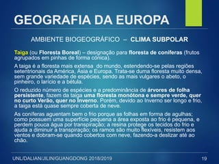 UNL/DALIAN/JILIN/GUANGDONG 2018/2019
GEOGRAFIA DA EUROPA
AMBIENTE BIOGEOGRÁFICO – CLIMA SUBPOLAR
Taiga (ou Floresta Boreal) – designação para floresta de coníferas (frutos
agrupados em pinhas de forma cónica).
A taiga é a floresta mais extensa do mundo, estendendo-se pelas regiões
setentrionais da América, Ásia e Europa. Trata-se duma floresta muito densa,
sem grande variedade de espécies, sendo as mais vulgares o abeto, o
pinheiro, o larício e a bétula.
O reduzido número de espécies e a predominância de árvores de folha
persistente, fazem da taiga uma floresta monótona e sempre verde, quer
no curto Verão, quer no Inverno. Porém, devido ao Inverno ser longo e frio,
a taiga está quase sempre coberta de neve.
As coníferas aguentam bem o frio porque as folhas em forma de agulhas;
como possuem uma superfície pequena a área exposta ao frio é pequena, e
perdem pouca água por transpiração; a resina protege os tecidos do frio e
ajuda a diminuir a transpiração; os ramos são muito flexíveis, resistem aos
ventos e dobram-se quando cobertos com neve, fazendo-a deslizar até ao
chão.
19
 