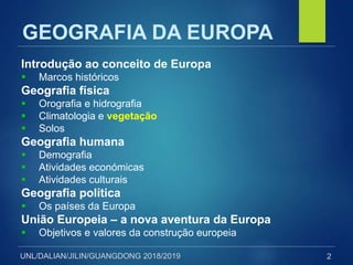 UNL/DALIAN/JILIN/GUANGDONG 2018/2019
GEOGRAFIA DA EUROPA
Introdução ao conceito de Europa
 Marcos históricos
Geografia física
 Orografia e hidrografia
 Climatologia e vegetação
 Solos
Geografia humana
 Demografia
 Atividades económicas
 Atividades culturais
Geografia política
 Os países da Europa
União Europeia – a nova aventura da Europa
 Objetivos e valores da construção europeia
2
 