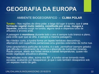 UNL/DALIAN/JILIN/GUANGDONG 2018/2019
GEOGRAFIA DA EUROPA
AMBIENTE BIOGEOGRÁFICO – CLIMA POLAR
Tundra – Nas regiões de clima polar, a taiga dá lugar à tundra, que é uma
formação vegetal muito rasteira, constituída por ervas, musgos e
líquenes, podendo surgir na tundra, alguns raros e dispersos tufos de
arbustos e árvores anãs.
A paisagem é monótona (durante todo o ano é sempre tudo branco e plano,
para onde quer que se olhe, é sempre a mesma paisagem).
No «Verão» curto, a tundra forma um tapete herbáceo descontínuo,
alternando com superfícies pantanosas e/ou grandes extensões de rocha nua.
Uma característica particular da tundra, é o solo permafrost (sempre gelado)
que dificulta o crescimento de raízes e a absorção de nutrientes minerais.
Razão porque, aliado aos fortes ventos e baixas temperaturas, quase não
existe vegetação arbustiva e arbórea.
Nas latitudes muito altas, acima dos 80o, a tundra vai-se tornando mais
escassa, acabando por desaparecer, já que o solo também desaparece sob
um espesso manto de gelo.
22
 