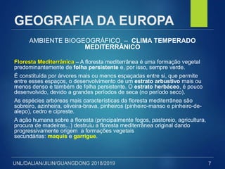 UNL/DALIAN/JILIN/GUANGDONG 2018/2019
GEOGRAFIA DA EUROPA
AMBIENTE BIOGEOGRÁFICO – CLIMA TEMPERADO
MEDITERRÂNICO
Floresta Mediterrânica – A floresta mediterrânea é uma formação vegetal
predominantemente de folha persistente e, por isso, sempre verde.
É constituída por árvores mais ou menos espaçadas entre si, que permite
entre esses espaços, o desenvolvimento de um estrato arbustivo mais ou
menos denso e também de folha persistente. O estrato herbáceo, é pouco
desenvolvido, devido a grandes períodos de seca (no período seco).
As espécies arbóreas mais características da floresta mediterrânea são
sobreiro, azinheira, oliveira-brava, pinheiros (pinheiro-manso e pinheiro-de-
alepo), cedro e cipreste.
A ação humana sobre a floresta (principalmente fogos, pastoreio, agricultura,
procura de madeiras...) destruiu a floresta mediterrânea original dando
progressivamente origem a formações vegetais
secundárias: maquis e garrigue.
7
 