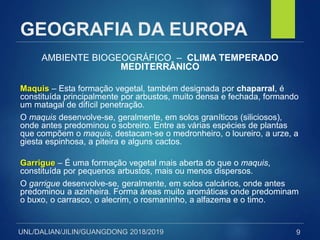 UNL/DALIAN/JILIN/GUANGDONG 2018/2019
GEOGRAFIA DA EUROPA
AMBIENTE BIOGEOGRÁFICO – CLIMA TEMPERADO
MEDITERRÂNICO
Maquis – Esta formação vegetal, também designada por chaparral, é
constituída principalmente por arbustos, muito densa e fechada, formando
um matagal de difícil penetração.
O maquis desenvolve-se, geralmente, em solos graníticos (siliciosos),
onde antes predominou o sobreiro. Entre as várias espécies de plantas
que compõem o maquis, destacam-se o medronheiro, o loureiro, a urze, a
giesta espinhosa, a piteira e alguns cactos.
Garrigue – É uma formação vegetal mais aberta do que o maquis,
constituída por pequenos arbustos, mais ou menos dispersos.
O garrigue desenvolve-se, geralmente, em solos calcários, onde antes
predominou a azinheira. Forma áreas muito aromáticas onde predominam
o buxo, o carrasco, o alecrim, o rosmaninho, a alfazema e o timo.
9
 