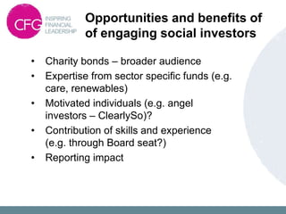 Opportunities and benefits of
of engaging social investors
• Charity bonds – broader audience
• Expertise from sector specific funds (e.g.
care, renewables)
• Motivated individuals (e.g. angel
investors – ClearlySo)?
• Contribution of skills and experience
(e.g. through Board seat?)
• Reporting impact
 
