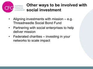 Other ways to be involved with
social investment
• Aligning investments with mission – e.g.
Threadneedle Social Bond Fund
• Partnering with social enterprises to help
deliver mission
• Federated charities – investing in your
networks to scale impact
 
