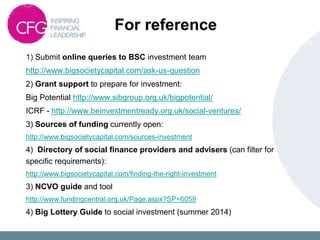 For reference
1) Submit online queries to BSC investment team
http://www.bigsocietycapital.com/ask-us-question
2) Grant support to prepare for investment:
Big Potential http://www.sibgroup.org.uk/bigpotential/
ICRF - http://www.beinvestmentready.org.uk/social-ventures/
3) Sources of funding currently open:
http://www.bigsocietycapital.com/sources-investment
4) Directory of social finance providers and advisers (can filter for
specific requirements):
http://www.bigsocietycapital.com/finding-the-right-investment
3) NCVO guide and tool
http://www.fundingcentral.org.uk/Page.aspx?SP=6059
4) Big Lottery Guide to social investment (summer 2014)
 