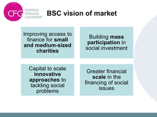 BSC vision of market
Improving access to
finance for small
and medium-sized
charities
Building mass
participation in
social investment
Capital to scale
innovative
approaches to
tackling social
problems
Greater financial
scale in the
financing of social
issues
 