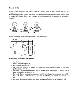 Circuito Misto

Circuito misto é aquele que possui os componentes ligados tanto em série como em
paralelo.
Para os componentes ligados em série, adotar as mesmas características do circuito série
e, para componentes ligados em paralelo, adotar as mesmas características do circuito
paralelo.




Vamos examinar, agora, como funciona o circuito abaixo:




Acompanhe o percurso da corrente:

      Sai da fonte A
      Passa pelo interruptor 01
      Circula pelo consumidor h1
      No ponto Y a corrente se divide: uma parte segue para o consumidor h2 e a outra
      parte vai ao ponto X
      No ponto X a corrente sofre nova divisão. Parte vai ao consumidor h3 e parte segue
      para o ponto Z e consumidor h4
      No ponto C a parte da corrente que vem de h4 se junta com a parte que vem de h3
      No ponto B nova união das partes que vem de h4 e h2 com a parte que circula por
      h2
      Do ponto B a corrente só tem um ponto para voltar à fonte. Deve passar por h5
 