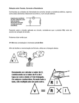 Relação entre Tensão, Corrente e Resistência

Conhecidas as unidades de intensidade de corrente, tensão e resistência elétrica, vejamos
como estes elementos relacionam-se entre si, num circuito elétrico.




Fazendo variar a tensão aplicada ao circuito, constata-se que o produto RxI, varia de
acordo da variação da tensão.


Podemos dizer então que:


V= RxI esta constatação é chamada Lei de Ohm


Afim de facilitar a memorização da fórmula, utiliza-se o triangulo abaixo.
 
