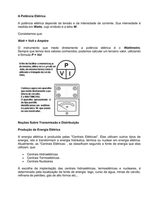 A Potência Elétrica

A potência elétrica depende da tensão e da intensidade de corrente. Sua intensidade é
medida em Watts, cujo símbolo é a letra W.

Constatamos que:

Watt = Volt x Ampére

O instrumento que mede diretamente a potência elétrica é o Wattimetro.
Sempre que temos dois valores conhecidos, podemos calcular um terceiro valor, utilizando
a fórmula P = VxI




Noções Sobre Transmissão e Distribuição

Produção de Energia Elétrica

A energia elétrica é produzida pelas "Centrais Elétricas". Elas utilizam outros tipos de
energia, isto é transformam a energia hidráulica, térmica ou nuclear em energia elétrica.
Atualmente, as "Centrais Elétricas: , se classificam segundo a fonte de energia que elas
utilizam, que:

      Centrais Hidroelétricas
      Centrais Termoelétricas
      Centrais Nucleares

À escolha da implantação das centrais hidroelétricas, termoelétricas e nucleares, é
determinado pela localização da fonte de energia: lago, curso da água, minas de carvão,
refinaria de petróleo, gás de alto fornos etc...
 