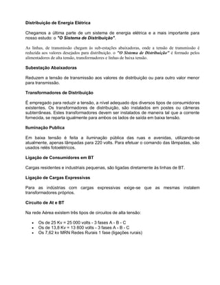 Distribuição de Energia Elétrica

Chegamos a última parte de um sistema de energia elétrica e a mais importante para
nosso estudo: o "O Sistema de Distribuição".

As linhas, de transmissão chegam às sub-estações abaixadoras, onde a tensão de transmissão é
reduzida aos valores desejados para distribuição. o "O Sistema de Distribuição" é formado pelos
alimentadores de alta tensão, transformadores e linhas de baixa tensão.

Subestação Abaixadoras

Reduzem a tensão de transmissão aos valores de distribuição ou para outro valor menor
para transmissão.

Transformadores de Distribuição

É empregado para reduzir a tensão, a nível adequado dps diversos tipos de consumidores
existentes. Os transformadores de distribuição, são instalados em postes ou câmeras
subterrâneas. Estes transformadores devem ser instalados de maneira tal que a corrente
fornecida, se reparta igualmente para ambos os lados de saída em baixa tensão.

Iluminação Publica

Em baixa tensão é feita a iluminação pública das ruas e avenidas, utilizando-se
atualmente, apenas lâmpadas para 220 volts. Para efetuar o comando das lâmpadas, são
usados relés fotoelétricos.

Ligação de Consumidores em BT

Cargas residentes e industriais pequenas, são ligadas diretamente às linhas de BT.

Ligação de Cargas Expressivas

Para as indústrias com cargas expressivas exige-se que as mesmas instalem
transformadores próprios.

Circuito de At e BT

Na rede Aérea existem três tipos de circuitos de alta tensão:

       Os de 25 Kv = 25 000 volts - 3 fases A - B - C
       Os de 13,8 Kv = 13 800 volts - 3 fases A - B - C
       Os 7,62 kv MRN Redes Rurais 1 fase (ligações rurais)
 