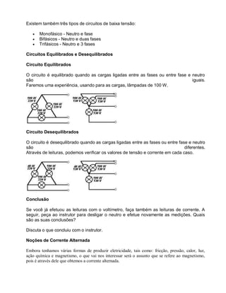 Existem também três tipos de circuitos de baixa tensão:

       Monofásico - Neutro e fase
       Bifásicos - Neutro e duas fases
       Trifásicos - Neutro e 3 fases

Circuitos Equilibrados e Desequilibrados

Circuito Equilibrados

O circuito é equilibrado quando as cargas ligadas entre as fases ou entre fase e neutro
são                                                                              iguais.
Faremos uma experiência, usando para as cargas, lâmpadas de 100 W.




Circuito Desequilibrados

O circuito é desequilibrado quando as cargas ligadas entre as fases ou entre fase e neutro
são                                                                             diferentes.
Através de leituras, podemos verificar os valores de tensão e corrente em cada caso.




Conclusão

Se você já efetuou as leituras com o voltímetro, faça também as leituras de corrente. A
seguir, peça ao instrutor para desligar o neutro e efetue novamente as medições. Quais
são as suas conclusões?

Discuta o que concluiu com o instrutor.

Noções de Corrente Alternada

Embora tenhamos várias formas de produzir eletricidade, tais como: fricção, pressão, calor, luz,
ação química e magnetismo, o que vai nos interessar será o assunto que se refere ao magnetismo,
pois é através dele que obtemos a corrente alternada.
 