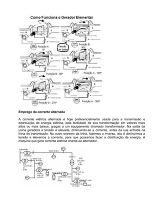 Emprego da corrente alternada

A corrente elétrica alternada é hoje preferencialmente usada para a transmissão e
distribuição de energia elétrica, pela facilidade de sua transformação em valores mais
altos ou mais baixos, graças a um equipamento chamado transformador. Na saída da
usina geradora a tensão é elevada, diminuindo-se a corrente, antes da sua entrada na
linha de transmissão. No outro extremo da linha, fazemos o inverso, isto é diminuímos a
tensão e elevamos a corrente, para que possamos fazer a distribuição de energia. A
máquina que gera corrente elétrica chama-se alternador.
 