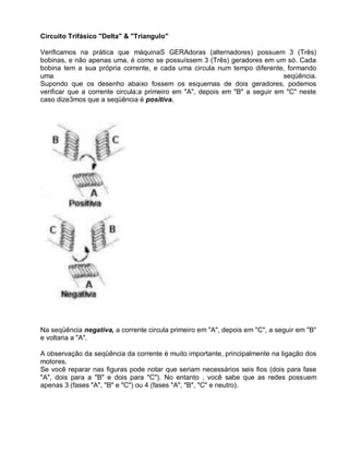 Circuito Trifásico "Delta" & "Triangulo"

Verificamos na prática que máquinaS GERAdoras (alternadores) possuem 3 (Três)
bobinas, e não apenas uma, é como se possuíssem 3 (Três) geradores em um só. Cada
bobina tem a sua própria corrente, e cada uma circula num tempo diferente, formando
uma                                                                          seqüência.
Supondo que os desenho abaixo fossem os esquemas de dois geradores, podemos
verificar que a corrente circula;a primeiro em "A", depois em "B" a seguir em "C" neste
caso dize3mos que a seqüência é positiva.




Na seqüência negativa, a corrente circula primeiro em "A", depois em "C", a seguir em "B"
e voltaria a "A".

A observação da seqüência da corrente é muito importante, principalmente na ligação dos
motores.
Se você reparar nas figuras pode notar que seriam necessários seis fios (dois para fase
"A", dois para a "B" e dois para "C"). No entanto , você sabe que as redes possuem
apenas 3 (fases "A", "B" e "C") ou 4 (fases "A", "B", "C" e neutro).
 