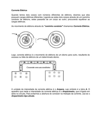 Corrente Elétrica

Quando temos dois corpos com números diferentes de elétrons, dizemos que eles
possuem cargas elétricas diferentes. Ligando-se estes dois corpos através de um caminho
condutor de elétrons, estes passarão de um corpo ao outro, procurando equilibrar as
cargas elétricas.

Ao movimento de elétrons através do "caminho condutor" chamamos Corrente Elétrica.




Logo, corrente elétrica é o movimento de elétrons de um átomo para outro, resultante do
excesso ou falta de elétrons de um determinado átomo.




A unidade da intensidade de corrente elétrica é o Ampere, cujo símbolo é a letra A. O
aparelho que mede a intensidade da corrente elétrica é o Amperímetro, que é ligado em
série no circuito. Para evitarmos a abertura do condutor na medição da corrente, usa-se o
Amperímetro tipo alicate.
 
