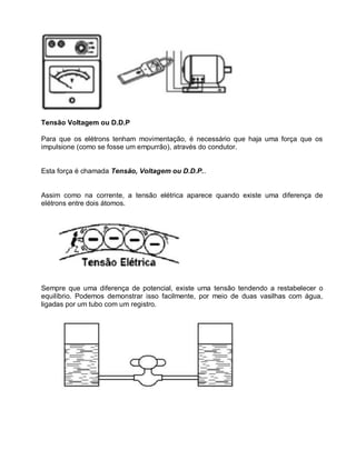 Tensão Voltagem ou D.D.P

Para que os elétrons tenham movimentação, é necessário que haja uma força que os
impulsione (como se fosse um empurrão), através do condutor.


Esta força é chamada Tensão, Voltagem ou D.D.P..


Assim como na corrente, a tensão elétrica aparece quando existe uma diferença de
elétrons entre dois átomos.




Sempre que uma diferença de potencial, existe uma tensão tendendo a restabelecer o
equilíbrio. Podemos demonstrar isso facilmente, por meio de duas vasilhas com água,
ligadas por um tubo com um registro.
 